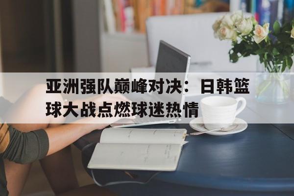 开云官网体育-亚洲强队巅峰对决:日韩篮球大战点燃球迷热情的简单介绍
